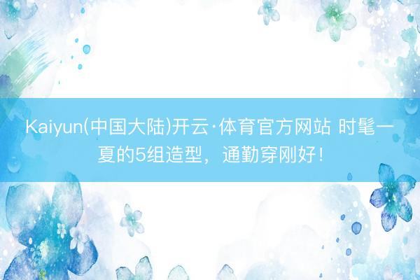 Kaiyun(中国大陆)开云·体育官方网站 时髦一夏的5组造型，通勤穿刚好！