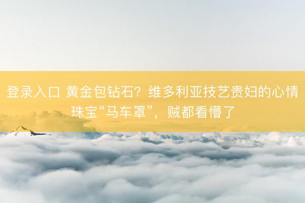 登录入口 黄金包钻石？维多利亚技艺贵妇的心情珠宝“马车罩”，贼都看懵了