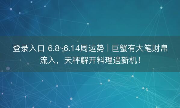登录入口 6.8~6.14周运势 | 巨蟹有大笔财帛流入，天秤解开料理遇新机！