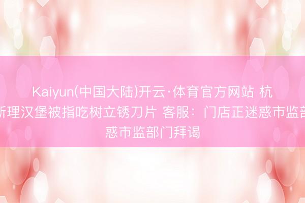 Kaiyun(中国大陆)开云·体育官方网站 杭州一魏斯理汉堡被指吃树立锈刀片 客服：门店正迷惑市监部门拜谒