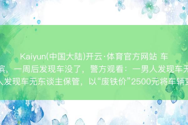 Kaiyun(中国大陆)开云·体育官方网站 车主为省泊车资将车停在河滨，一周后发现车没了，警方观看：一男人发现车无东谈主保管，以“废铁价”2500元将车辆变卖，已被刑拘