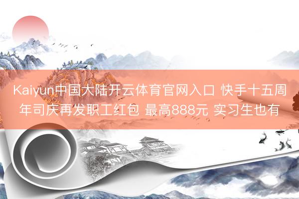 Kaiyun中国大陆开云体育官网入口 快手十五周年司庆再发职工红包 最高888元 实习生也有