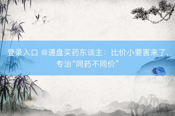 登录入口 @通盘买药东谈主：比价小要害来了，专治“同药不同价”