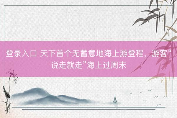 登录入口 天下首个无蓄意地海上游登程，游客“说走就走”海上过周末