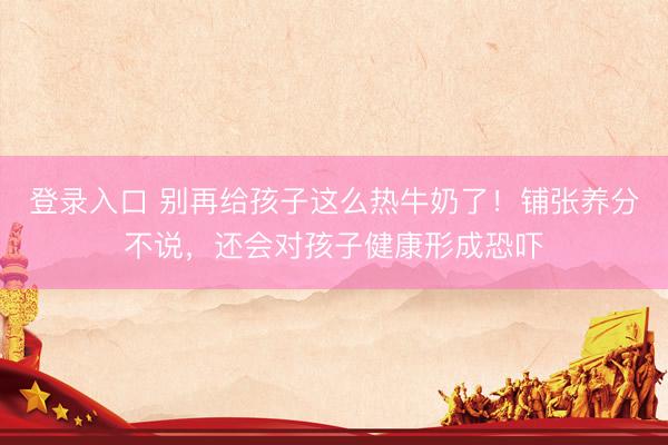 登录入口 别再给孩子这么热牛奶了！铺张养分不说，还会对孩子健康形成恐吓
