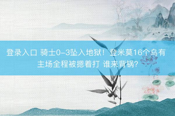 登录入口 骑士0-3坠入地狱！登米莫16个乌有 主场全程被摁着打 谁来背锅？
