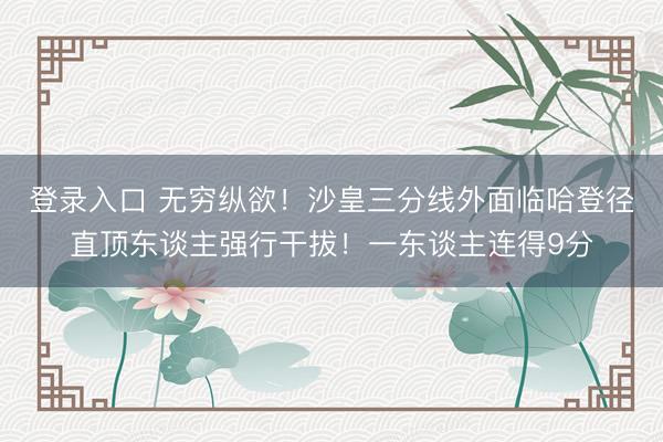 登录入口 无穷纵欲！沙皇三分线外面临哈登径直顶东谈主强行干拔！一东谈主连得9分