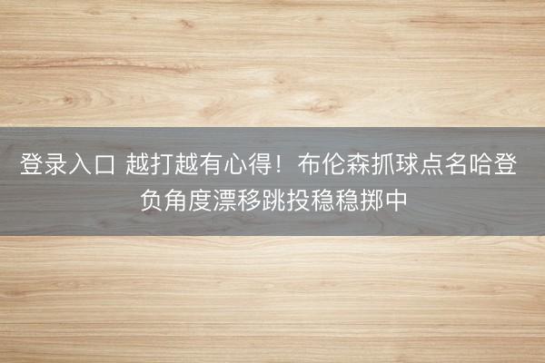 登录入口 越打越有心得！布伦森抓球点名哈登 负角度漂移跳投稳稳掷中