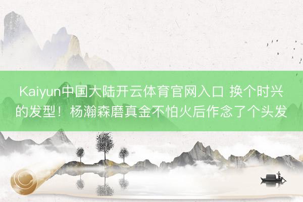 Kaiyun中国大陆开云体育官网入口 换个时兴的发型！杨瀚森磨真金不怕火后作念了个头发