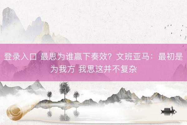 登录入口 最思为谁赢下奏效？文班亚马：最初是为我方 我思这并不复杂