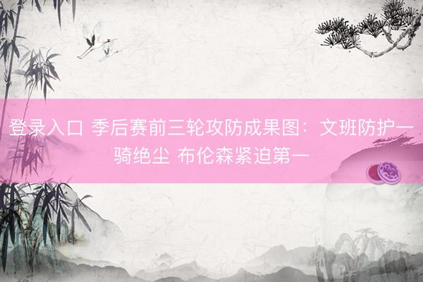 登录入口 季后赛前三轮攻防成果图：文班防护一骑绝尘 布伦森紧迫第一