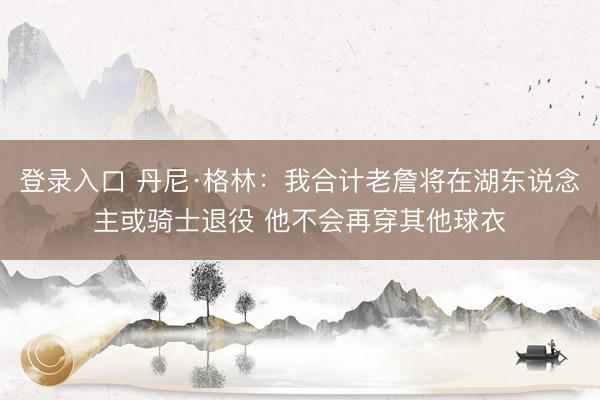 登录入口 丹尼·格林：我合计老詹将在湖东说念主或骑士退役 他不会再穿其他球衣