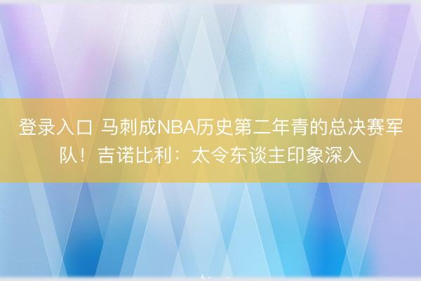 登录入口 马刺成NBA历史第二年青的总决赛军队！吉诺比利：太令东谈主印象深入