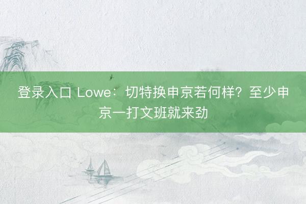 登录入口 Lowe：切特换申京若何样？至少申京一打文班就来劲
