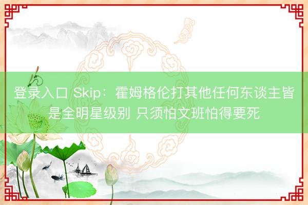 登录入口 Skip：霍姆格伦打其他任何东谈主皆是全明星级别 只须怕文班怕得要死