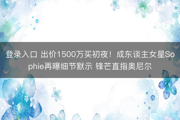 登录入口 出价1500万买初夜！成东谈主女星Sophie再曝细节默示 锋芒直指奥尼尔