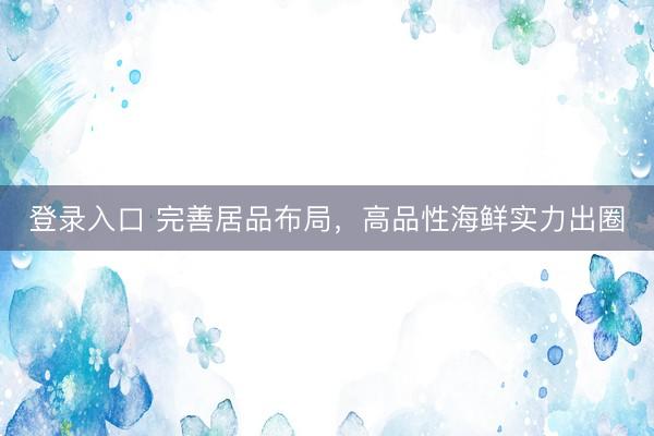 登录入口 完善居品布局,高品性海鲜实力出圈