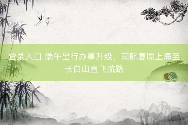 登录入口 端午出行办事升级，南航复原上海至长白山直飞航路