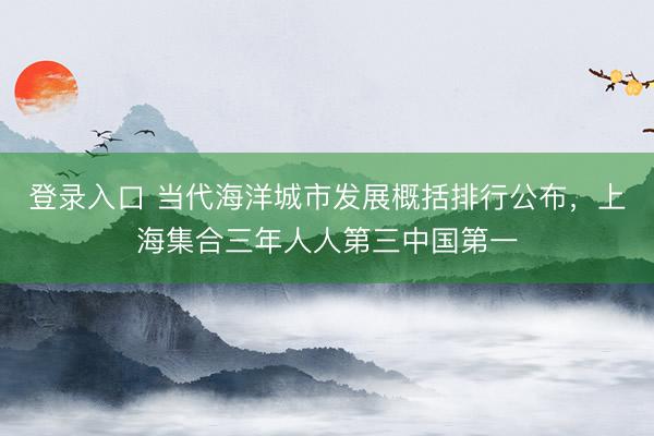 登录入口 当代海洋城市发展概括排行公布，上海集合三年人人第三中国第一