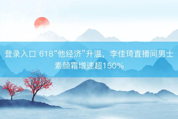 登录入口 618“他经济”升温，李佳琦直播间男士素颜霜增速超150%