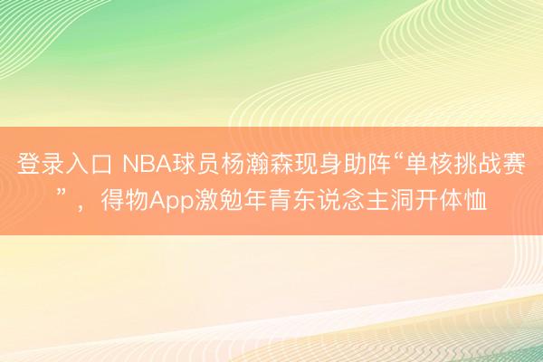 登录入口 NBA球员杨瀚森现身助阵“单核挑战赛” ，得物App激勉年青东说念主洞开体恤