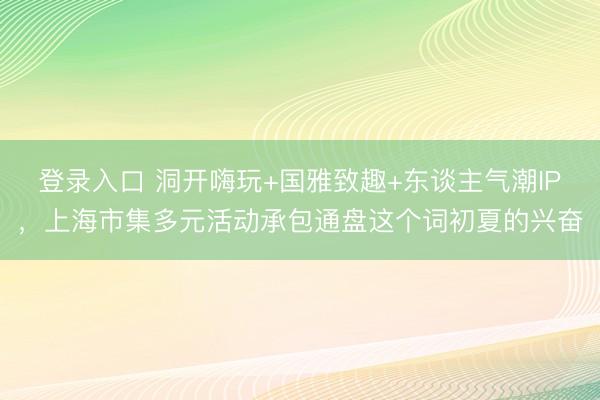 登录入口 洞开嗨玩+国雅致趣+东谈主气潮IP,上海市集多元活动承包通盘这个词初夏的兴奋
