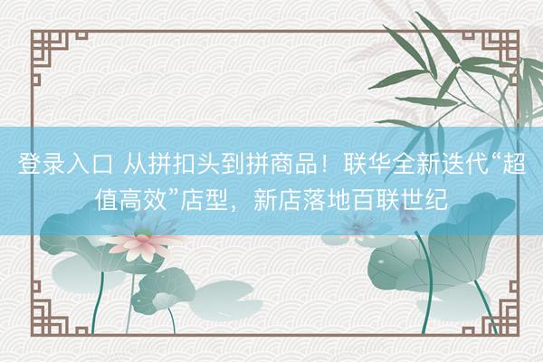 登录入口 从拼扣头到拼商品!联华全新迭代“超值高效”店型,新店落地百联世纪