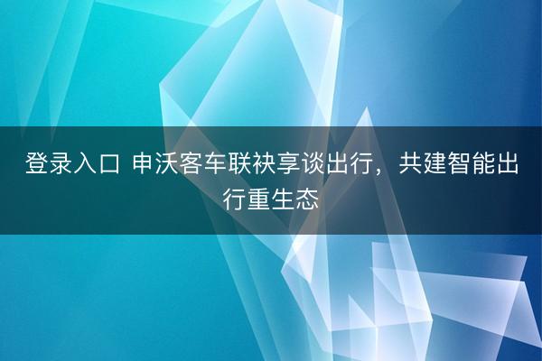 登录入口 申沃客车联袂享谈出行，共建智能出行重生态
