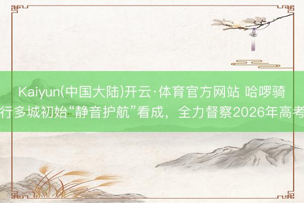 Kaiyun(中国大陆)开云·体育官方网站 哈啰骑行多城初始“静音护航”看成，全力督察2026年高考