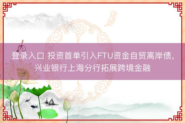 登录入口 投资首单引入FTU资金自贸离岸债，兴业银行上海分行拓展跨境金融