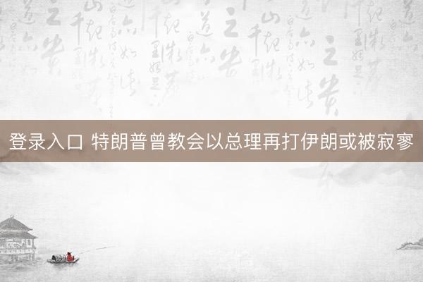 登录入口 特朗普曾教会以总理再打伊朗或被寂寥
