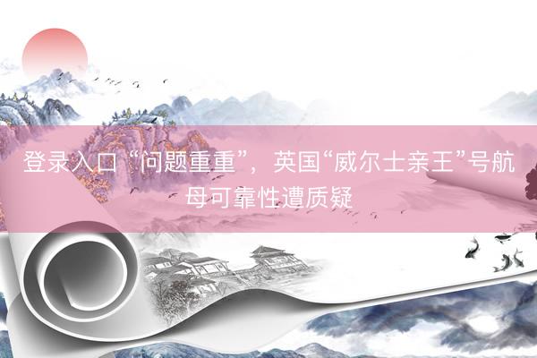 登录入口 “问题重重”,英国“威尔士亲王”号航母可靠性遭质疑