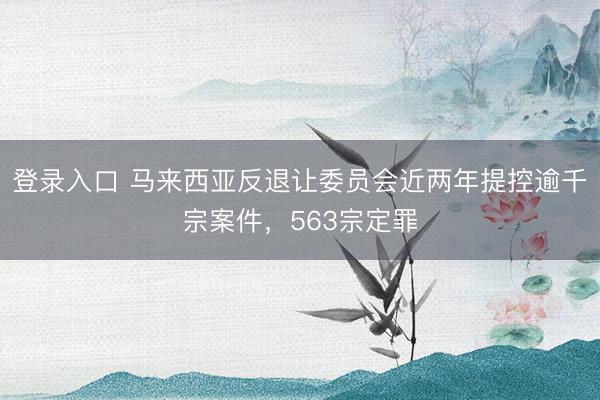 登录入口 马来西亚反退让委员会近两年提控逾千宗案件,563宗定罪