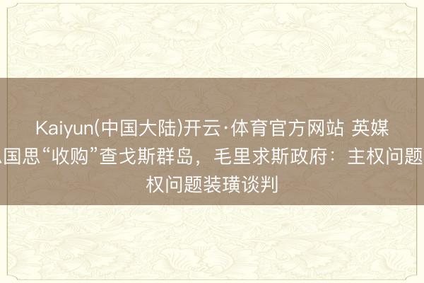 Kaiyun(中国大陆)开云·体育官方网站 英媒爆好意思国思“收购”查戈斯群岛,毛里求斯政府:主权问题装璜谈判