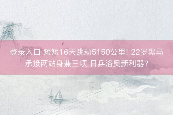 登录入口 短短16天跳动5150公里! 22岁黑马承接两站身兼三项 日乒洛奥新利器?
