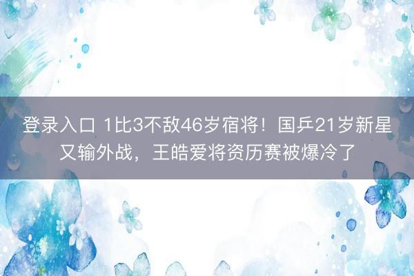 登录入口 1比3不敌46岁宿将！国乒21岁新星又输外战，王皓爱将资历赛被爆冷了