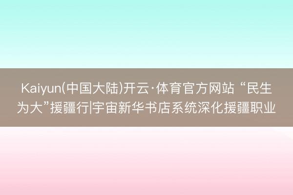 Kaiyun(中国大陆)开云·体育官方网站 “民生为大”援疆行|宇宙新华书店系统深化援疆职业