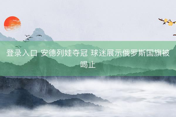 登录入口 安德列娃夺冠 球迷展示俄罗斯国旗被喝止