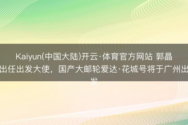 Kaiyun(中国大陆)开云·体育官方网站 郭晶晶出任出发大使，国产大邮轮爱达·花城号将于广州出发