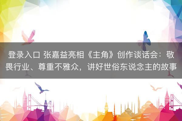 登录入口 张嘉益亮相《主角》创作谈话会：敬畏行业、尊重不雅众，讲好世俗东说念主的故事