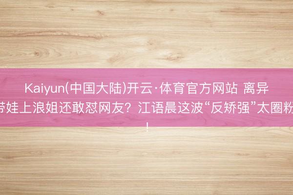 Kaiyun(中国大陆)开云·体育官方网站 离异带娃上浪姐还敢怼网友?江语晨这波“反矫强”太圈粉!