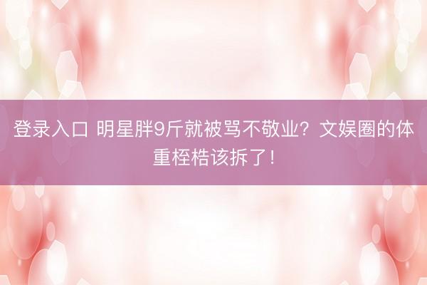 登录入口 明星胖9斤就被骂不敬业?文娱圈的体重桎梏该拆了!