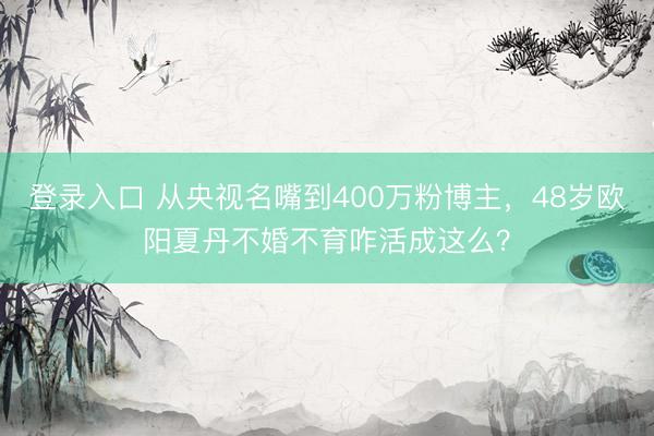 登录入口 从央视名嘴到400万粉博主，48岁欧阳夏丹不婚不育咋活成这么？