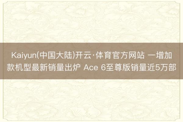 Kaiyun(中国大陆)开云·体育官方网站 一增加款机型最新销量出炉 Ace 6至尊版销量近5万部