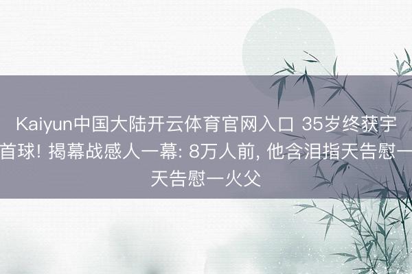 Kaiyun中国大陆开云体育官网入口 35岁终获宇宙杯首球! 揭幕战感人一幕: 8万人前， 他含泪指天告慰一火父