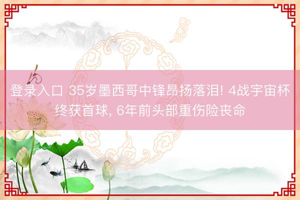 登录入口 35岁墨西哥中锋昂扬落泪! 4战宇宙杯终获首球， 6年前头部重伤险丧命