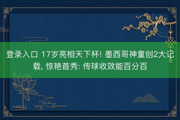 登录入口 17岁亮相天下杯! 墨西哥神童创2大记载， 惊艳首秀: 传球收效能百分百