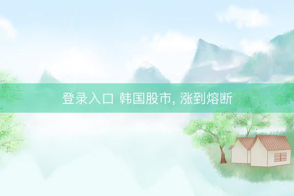 登录入口 韩国股市， 涨到熔断