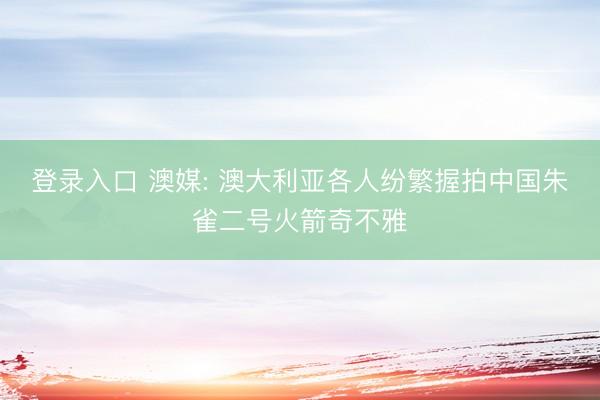 登录入口 澳媒: 澳大利亚各人纷繁握拍中国朱雀二号火箭奇不雅