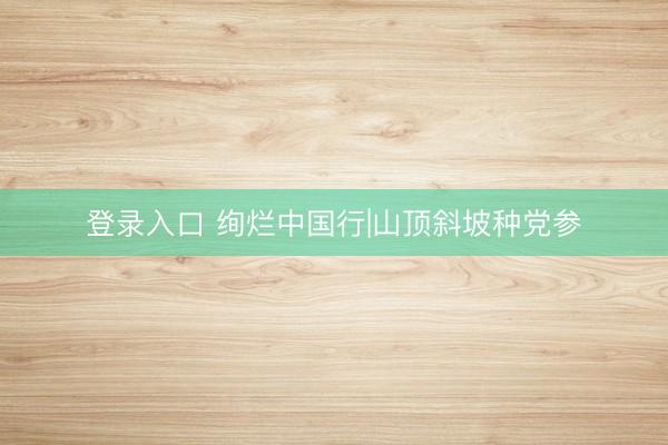 登录入口 绚烂中国行|山顶斜坡种党参